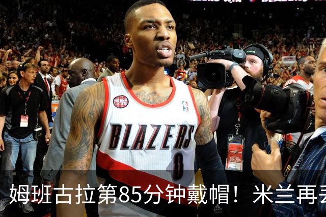 姆班古拉第85分钟戴帽！米兰再丢一球，2-4落后博洛尼亚