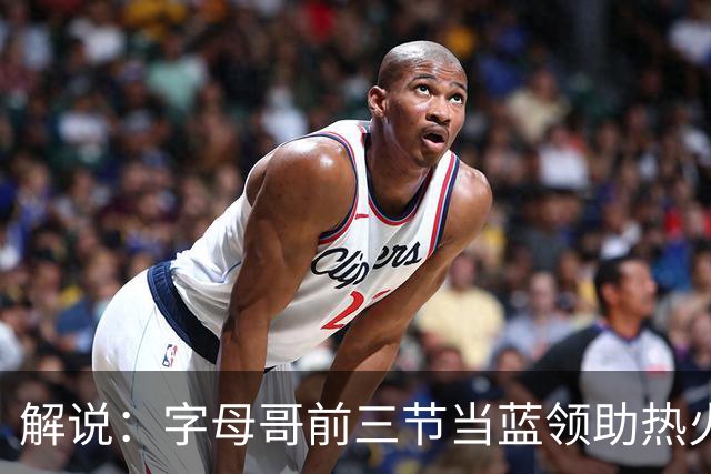 解说：字母哥前三节当蓝领助热火首胜 与阿德巴约仍需找平衡点